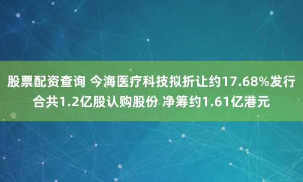 股票配资查询 今海医疗科技拟折让约17.68%发行合共1.2亿股认购股份 净筹约1.61亿港元