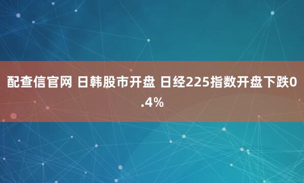 配查信官网 日韩股市开盘 日经225指数开盘下跌0.4%