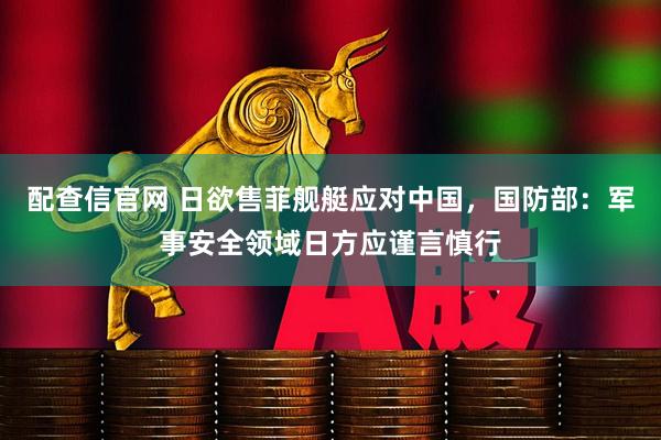 配查信官网 日欲售菲舰艇应对中国，国防部：军事安全领域日方应谨言慎行