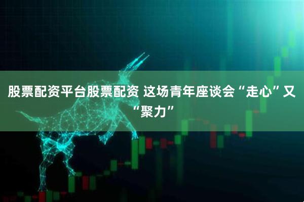 股票配资平台股票配资 这场青年座谈会“走心”又“聚力”