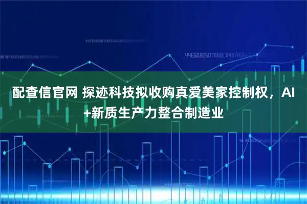 配查信官网 探迹科技拟收购真爱美家控制权，AI+新质生产力整合制造业