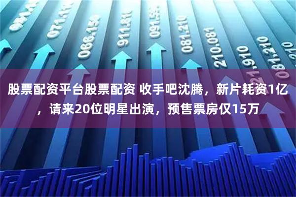 股票配资平台股票配资 收手吧沈腾，新片耗资1亿，请来20位明星出演，预售票房仅15万